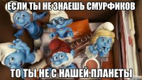 если ты не знаешь смурфиков то ты не с нашей планеты