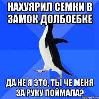 нахуярил семки в замок долбоебке да не я это, ты че меня за руку поймала?