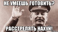 не умеешь готовить? расстрелять нахуй!