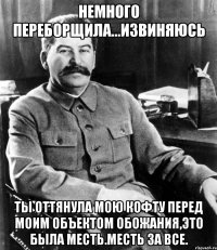 немного переборщила...извиняюсь ты оттянула мою кофту перед моим объектом обожания,это была месть.месть за все.