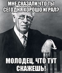 мне сказали что ты сегодня хорошо играл? молодец, что тут скажешь!