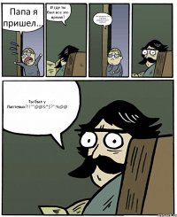 Папа я пришел... И где ты был все это время? На экскурсии по баракам Дзержинского района! Ты был у Лаптевых?!!""@@&*$?":%@@