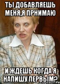 ты добавляешь меня,я прнимаю и ждешь когда я напишу первым?