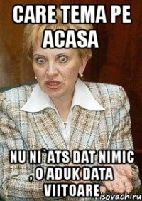 care tema pe acasa nu ni`ats dat nimic , o aduk data viitoare