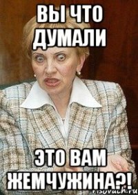 вы что думали это вам жемчужина?!