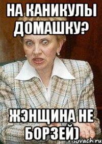 на каникулы домашку? жэнщина не борзей)