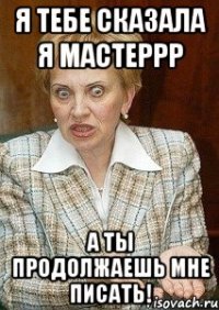 я тебе сказала я мастеррр а ты продолжаешь мне писать!