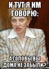 и тут я им говорю: а головы вы дома не забыли?