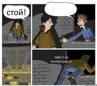 стой!  тебе 5 по контрольной!