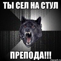 ты сел на стул препода!!!