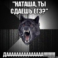 "наташа, ты сдаешь егэ?" дааааааааааааааа!!!