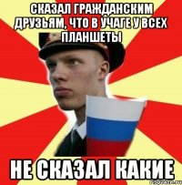 сказал гражданским друзьям, что в учаге у всех планшеты не сказал какие