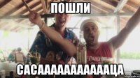 пошли сасаааааааааааца