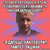 - а спасутся только те, кто не осквернил себя с женами, - а как они дальше будут? - а дальше, как говорил гамлет, тишина