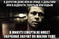 в дорогом доме или на улице, с деньгами или в бедности, толстым или худым в минуту смерти не имеет значения значит по жизни тоже