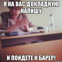 я на вас докладную напишу и пойдёте к барер!