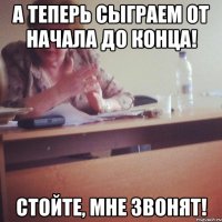 а теперь сыграем от начала до конца! стойте, мне звонят!