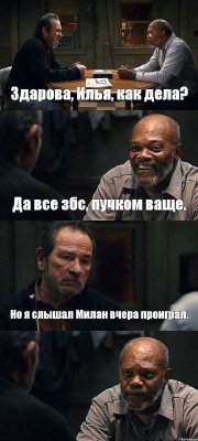 Здарова, Илья, как дела? Да все збс, пучком ваще. Но я слышал Милан вчера проиграл. 