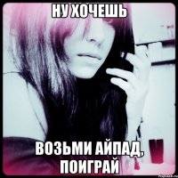 ну хочешь возьми айпад, поиграй