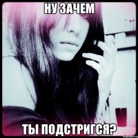 ну зачем ты подстригся?