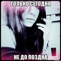 только сегодня не до поздна