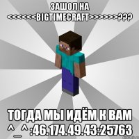 зашол на <<<<<<bigtimecraft>>>>>>??? тогда мы идём к вам ^_^ :46.174.49.43:25763