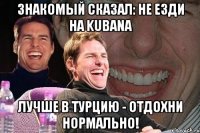 знакомый сказал: не езди на kubana лучше в турцию - отдохни нормально!