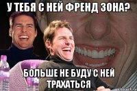 у тебя с ней френд зона? больше не буду с ней трахаться