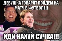 девушка говарит пойдем на матч в футболе!! иди нахуй сучка!!!