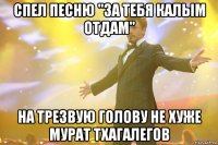 спел песню "за тебя калым отдам" на трезвую голову не хуже мурат тхагалегов