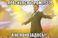 проснулся утром !!!?? а не покозадосб!!