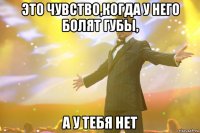 это чувство,когда у него болят губы, а у тебя нет