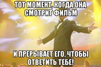 тот момент, когда она смотрит фильм и прерывает его, чтобы ответить тебе!