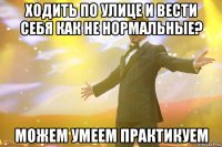 ходить по улице и вести себя как не нормальные? можем умеем практикуем