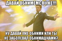 давай обнимемся уже!!! ну давай уже обними или ты не заболевал обнимашками?