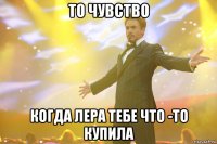 то чувство когда лера тебе что -то купила