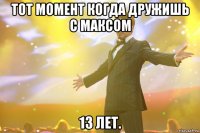 тот момент когда дружишь с максом 13 лет.