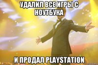 удалил все игры с ноутбука и продал playstation