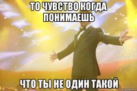 то чувство когда понимаешь что ты не один такой