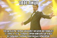 твое лицо когда азери-тюрок загоняет на azeri nationalist 1/7 про то, что "только турки нам братья, а все остальные тюрки узкоглазые придурки"