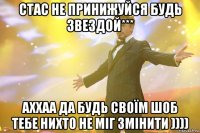 стас не принижуйся будь звездой*** аххаа да будь своїм шоб тебе нихто не міг змінити ))))