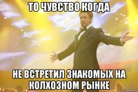 то чувство когда не встретил знакомых на колхозном рынке