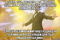 всё для тебя, рассветы и туманы для тебя моря и океаны для тебя цветочные поляны для тебя для тебя безумный мир наш создан для тебя живу и я под солнцем для тебя лишь для тебя живу