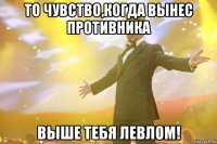 то чувство,когда вынес противника выше тебя левлом!