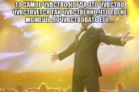 то самое чувство,когда это чувство чувствуется так чувственно,что ты не можешь почувствовать его.... 