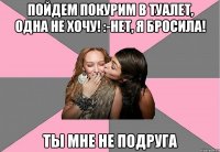 пойдем покурим в туалет, одна не хочу! :-нет, я бросила! ты мне не подруга