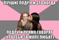 лучшие подруги это когда подруги прямо говорят ,что тебя за жопу любят)