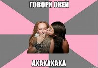 говори окей аxaxaxaxa