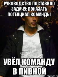 руководство поставило задачу: показать потенциал команды увёл команду в пивной