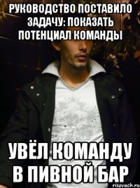 руководство поставило задачу: показать потенциал команды увёл команду в пивной бар